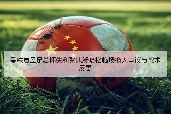 曼联复盘足总杯失利聚焦滕哈格临场换人争议与战术反思
