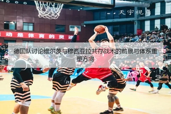 德国队讨论维尔茨与穆西亚拉共存战术的前景与体系重塑方向