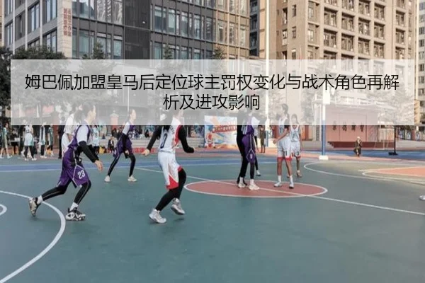 姆巴佩加盟皇马后定位球主罚权变化与战术角色再解析及进攻影响