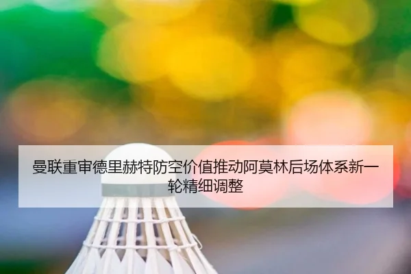 曼联重审德里赫特防空价值推动阿莫林后场体系新一轮精细调整