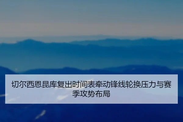 切尔西恩昆库复出时间表牵动锋线轮换压力与赛季攻势布局