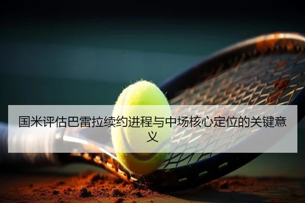 国米评估巴雷拉续约进程与中场核心定位的关键意义